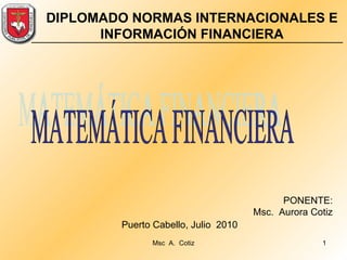 PONENTE: Msc.  Aurora Cotiz Puerto Cabello, Julio  2010  DIPLOMADO NORMAS INTERNACIONALES E INFORMACIÓN FINANCIERA MATEMÁTICA FINANCIERA 