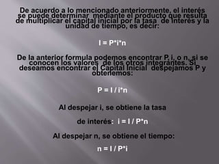 De acuerdo a lo mencionado anteriormente, el interés
se puede determinar mediante el producto que resulta
de multiplicar el capital inicial por la tasa de interés y la
unidad de tiempo, es decir:
I = P*i*n
De la anterior formula podemos encontrar P, i, o n, si se
conocen los valores de los otros integrantes. Si
deseamos encontrar el Capital Inicial despejamos P y
obtenemos:
P = I / i*n
Al despejar i, se obtiene la tasa
de interés: i = I / P*n
Al despejar n, se obtiene el tiempo:
n = I / P*i
 