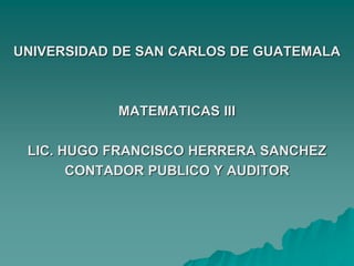 UNIVERSIDAD DE SAN CARLOS DE GUATEMALA
MATEMATICAS III
LIC. HUGO FRANCISCO HERRERA SANCHEZ
CONTADOR PUBLICO Y AUDITOR
 