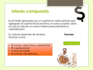 Interés compuesto
Es el interés generado por un capital en cada periodo que
agregado al capital inicial se forma un nuevo capital, sobre
el cual se calcula un nuevo interés produciéndose la
capitalización.
Su calculo depende de diversos
factores como:
• F: monto, valor futuro, capital final
• P: capital inicial
• i: tasa de interés
• n: numero de periodos
Formula:
𝐹 = 𝑃(1 + 𝑖) 𝑛
 