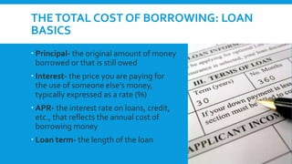THETOTAL COST OF BORROWING: LOAN
BASICS
 Principal- the original amount of money
borrowed or that is still owed
 Interest- the price you are paying for
the use of someone else’s money,
typically expressed as a rate (%)
 APR- the interest rate on loans, credit,
etc., that reflects the annual cost of
borrowing money
 Loan term- the length of the loan
 