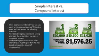 Simple Interest vs.
Compound Interest
• What is compound interest? How can you
use it to increase your savings?Watch this
video and then answer the following
questions.
• How does the age a person starts saving
at impact the amount they can earn in
compound interest?
• Today’s savings accounts do not offer
interest rates much higher than 1%. How
does this impact the power of
compounding?
 