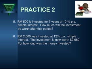 PRACTICE 2
5. RM 500 is invested for 7 years at 10 % p.a.
simple interest. How much will the investment
be worth after this period?
6. RM 2,000 was invested at 12% p.a. simple
interest. The investment is now worth $2,960.
For how long was the money invested?
 