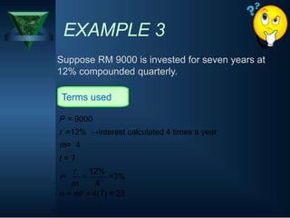 EXAMPLE 3
Suppose RM 9000 is invested for seven years at
12% compounded quarterly.
Terms used
P = 9000
r =12% →interest calculated 4 times a year
m= 4
t =
i=
7
r
m
=
12%
4
=3%
n = mt = 4(7) = 28
 