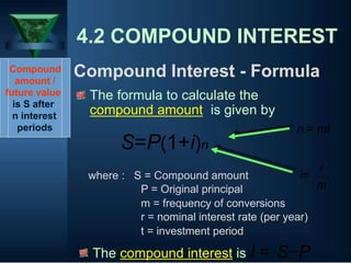 4.2 COMPOUND INTEREST
Compound
amount /
future value
is S after
n interest
periods
Compound Interest - Formula
The formula to calculate the
compound amount is given by
n = mt
S=P(1+i)n
where : S = Compound amount i=
P = Original principal
m = frequency of conversions
r
m
r = nominal interest rate (per year)
t = investment period
The compound interest is I = S−P
 