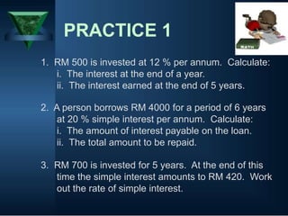 PRACTICE 1
1. RM 500 is invested at 12 % per annum. Calculate:
i. The interest at the end of a year.
ii. The interest earned at the end of 5 years.
2. A person borrows RM 4000 for a period of 6 years
at 20 % simple interest per annum. Calculate:
i. The amount of interest payable on the loan.
ii. The total amount to be repaid.
3. RM 700 is invested for 5 years. At the end of this
time the simple interest amounts to RM 420. Work
out the rate of simple interest.
 