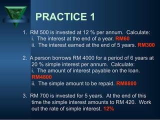 PRACTICE 1
1. RM 500 is invested at 12 % per annum. Calculate:
i. The interest at the end of a year. RM60
ii. The interest earned at the end of 5 years. RM300
2. A person borrows RM 4000 for a period of 6 years at
20 % simple interest per annum. Calculate:
i. The amount of interest payable on the loan.
RM4800
ii. The simple amount to be repaid. RM8800
3. RM 700 is invested for 5 years. At the end of this
time the simple interest amounts to RM 420. Work
out the rate of simple interest. 12%
 