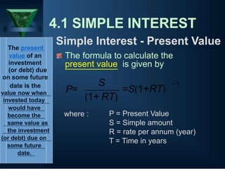 4.1 SIMPLE INTEREST
Simple Interest - Present Value
The present
value of an
investment
(or debt) due
on some future
date is the
The formula to calculate the
present value is given by
S −1
value now when
invested today
would have
become the
same value as
the investment
(or debt) due on
some future
date.
P=
(1+
where :
=S(1+RT)
RT)
P = Present Value
S = Simple amount
R = rate per annum (year)
T = Time in years
 