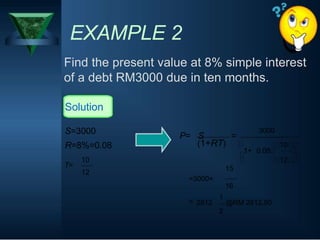 EXAMPLE 2
Find the present value at 8% simple interest
of a debt RM3000 due in ten months.
Solution
S=3000
R=8%=0.08
P= S =
(1+RT)
1+
3000
10
0.08
T=
10
12
=3000×
1
12
15
16
= 2812 @RM 2812.50
2
 