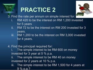 PRACTICE 2
3. Find the rate per annum on simple interest for:
i. RM 420 to be the interest on RM 1,200 invested
for 5 years
ii. RM 72 to be the interest on RM 200 invested for 3
years.
iii. RM 1,200 to be the interest on RM 3,000 invested
for 4 years.
4. Find the principal required for:
i. The simple interest to be RM 600 on money
invested for 3 year at 5 % p.a.
ii. The simple interest to be RM 40 on money
invested for 2 years at 10 % p.a.
iii. The simple interest to be RM 1,500 for 4 years at
9 % p.a.?
 
