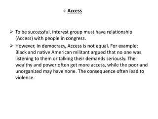  Access
 To be successful, interest group must have relationship
(Access) with people in congress.
 However, in democracy, Access is not equal. For example:
Black and native American militant argued that no one was
listening to them or talking their demands seriously. The
wealthy and power often get more access, while the poor and
unorganized may have none. The consequence often lead to
violence.
 