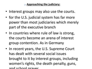  Approaching the judiciary:
• Interest groups may also use the courts.
• for the U.S. judicial system has far more
power than most judiciaries which merely
part of the executive branch
• In countries where rule of law is strong,
the courts become an arena of interest
group contention. As in Germany
• In recent years, the U.S. Supreme Court
has dealt with several social issues
brought to it by interest groups, including
women’s rights, the death penalty, guns,
 