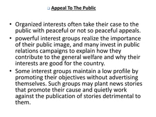  Appeal To The Public
• Organized interests often take their case to the
public with peaceful or not so peaceful appeals.
• powerful interest groups realize the importance
of their public image, and many invest in public
relations campaigns to explain how they
contribute to the general welfare and why their
interests are good for the country.
• Some interest groups maintain a low profile by
promoting their objectives without advertising
themselves. Such groups may plant news stories
that promote their cause and quietly work
against the publication of stories detrimental to
them.
 