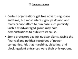 Demonstrations
• Certain organizations get free advertising space
and time, but most interest groups do not, and
many cannot afford to purchase such publicity.
Such a disadvantaged group may hold
demonstrations to publicize its cause.
• Some protesters against nuclear plants, facing the
financial and political resources of power
companies, felt that marching, picketing, and
blocking plant entrances were their only options.
 