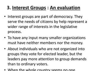 3. Interest Groups : An evaluation
• Interest groups are part of democracy. They
serve the needs of citizens by help represent a
wider range of interests in the legislative
process.
• To have any input many smaller organizations
must have neither members nor the money.
• About individuals who are not organized into
groups they vote for elected leader, but the
leaders pay more attention to group demands
than to ordinary voters.
 
