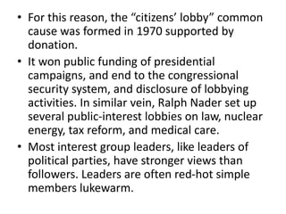 • For this reason, the “citizens’ lobby” common
cause was formed in 1970 supported by
donation.
• It won public funding of presidential
campaigns, and end to the congressional
security system, and disclosure of lobbying
activities. In similar vein, Ralph Nader set up
several public-interest lobbies on law, nuclear
energy, tax reform, and medical care.
• Most interest group leaders, like leaders of
political parties, have stronger views than
followers. Leaders are often red-hot simple
members lukewarm.
 