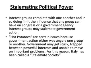 Stalemating Political Power
• Interest groups complete with one another and in
so doing limit the influence that any group can
have on congress or a government agency.
Interest groups may stalemate government
action.
• “Hot Potatoes” are certain issues because
government action either way angers one group
or another. Government may get stuck, trapped
between powerful interests and unable to move
on important problems. For this reason, Italy has
been called a “Stalemate Society”.
 