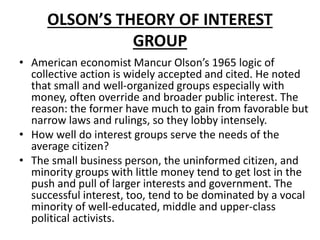 OLSON’S THEORY OF INTEREST
GROUP
• American economist Mancur Olson’s 1965 logic of
collective action is widely accepted and cited. He noted
that small and well-organized groups especially with
money, often override and broader public interest. The
reason: the former have much to gain from favorable but
narrow laws and rulings, so they lobby intensely.
• How well do interest groups serve the needs of the
average citizen?
• The small business person, the uninformed citizen, and
minority groups with little money tend to get lost in the
push and pull of larger interests and government. The
successful interest, too, tend to be dominated by a vocal
minority of well-educated, middle and upper-class
political activists.
 