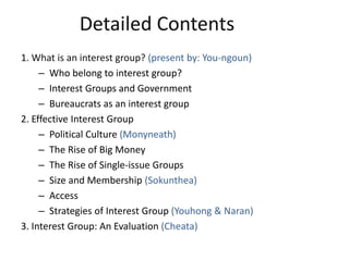 Detailed Contents
1. What is an interest group? (present by: You-ngoun)
– Who belong to interest group?
– Interest Groups and Government
– Bureaucrats as an interest group
2. Effective Interest Group
– Political Culture (Monyneath)
– The Rise of Big Money
– The Rise of Single-issue Groups
– Size and Membership (Sokunthea)
– Access
– Strategies of Interest Group (Youhong & Naran)
3. Interest Group: An Evaluation (Cheata)
 