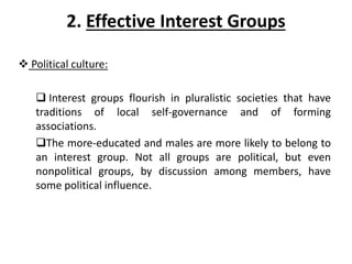 2. Effective Interest Groups
 Political culture:
 Interest groups flourish in pluralistic societies that have
traditions of local self-governance and of forming
associations.
The more-educated and males are more likely to belong to
an interest group. Not all groups are political, but even
nonpolitical groups, by discussion among members, have
some political influence.
 