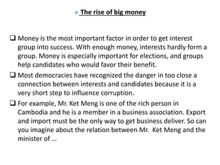  The rise of big money
 Money is the most important factor in order to get interest
group into success. With enough money, interests hardly form a
group. Money is especially important for elections, and groups
help candidates who would favor their benefit.
 Most democracies have recognized the danger in too close a
connection between interests and candidates because it is a
very short step to influence corruption.
 For example, Mr. Ket Meng is one of the rich person in
Cambodia and he is a member in a business association. Export
and import must be the only way to get business deliver. So can
you imagine about the relation between Mr. Ket Meng and the
minister of …
 
