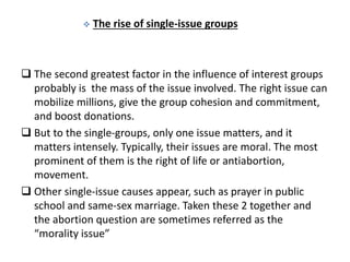  The rise of single-issue groups
 The second greatest factor in the influence of interest groups
probably is the mass of the issue involved. The right issue can
mobilize millions, give the group cohesion and commitment,
and boost donations.
 But to the single-groups, only one issue matters, and it
matters intensely. Typically, their issues are moral. The most
prominent of them is the right of life or antiabortion,
movement.
 Other single-issue causes appear, such as prayer in public
school and same-sex marriage. Taken these 2 together and
the abortion question are sometimes referred as the
“morality issue”
 