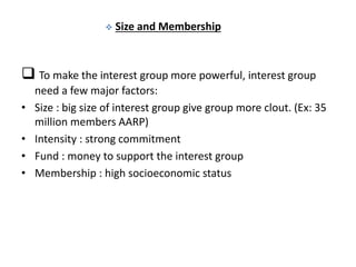  Size and Membership
 To make the interest group more powerful, interest group
need a few major factors:
• Size : big size of interest group give group more clout. (Ex: 35
million members AARP)
• Intensity : strong commitment
• Fund : money to support the interest group
• Membership : high socioeconomic status
 