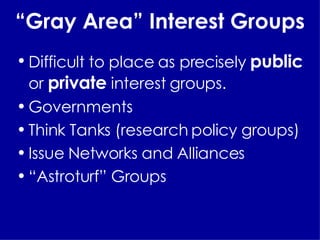 “ Gray Area” Interest Groups Difficult to place as precisely  public  or  private  interest groups. Governments Think Tanks (research policy groups) Issue Networks and Alliances “ Astroturf” Groups 