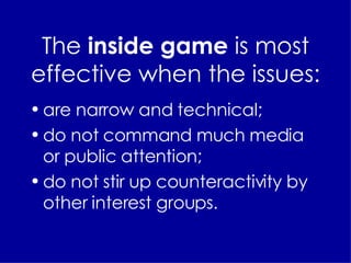 The  inside game  is most effective when the issues: are narrow and technical; do not command much media or public attention; do not stir up counteractivity by other interest groups. 
