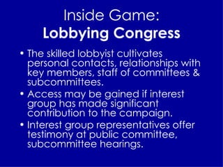 Inside Game: Lobbying Congress The skilled lobbyist cultivates personal contacts, relationships with key members, staff of committees & subcommittees. Access may be gained if interest group has made significant contribution to the campaign. Interest group representatives offer testimony at public committee, subcommittee hearings. 