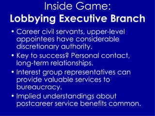 Inside Game: Lobbying Executive Branch Career civil servants, upper-level appointees have considerable discretionary authority. Key to success? Personal contact, long-term relationships. Interest group representatives can provide valuable services to bureaucracy. Implied understandings about postcareer service benefits common. 