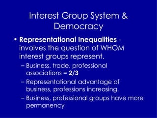 Interest Group System & Democracy Representational Inequalities  - involves the question of WHOM interest groups represent. Business, trade, professional  associations =  2/3  Representational advantage of business, professions increasing. Business, professional groups have more permanency 