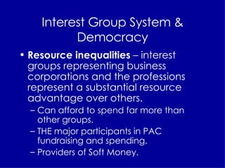 Interest Group System & Democracy Resource inequalities  – interest groups representing business corporations and the professions represent a substantial resource advantage over others. Can afford to spend far more than other groups. THE major participants in PAC fundraising and spending. Providers of Soft Money. 
