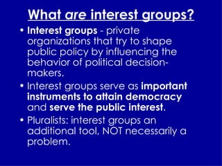 What  are  interest groups? Interest groups  - private organizations that try to shape public policy by influencing the behavior of political decision-makers. Interest groups serve as  important instruments to attain democracy  and  serve the public interest . Pluralists: interest groups an additional tool, NOT necessarily a problem. 