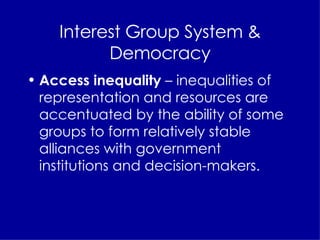 Interest Group System & Democracy Access inequality  – inequalities of representation and resources are accentuated by the ability of some groups to form relatively stable alliances with government institutions and decision-makers. 
