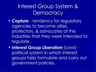 Interest Group System & Democracy Capture  - tendency for regulatory agencies to become allies, protectors, & advocates of the industries that they were intended to regulate. Interest Group Liberalism  (Lowi) - political system in which interest groups help formulate and carry out government policies. 
