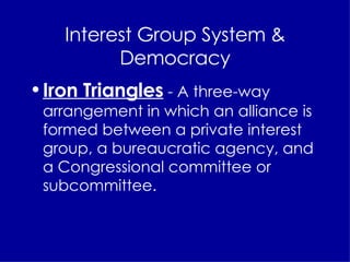 Interest Group System & Democracy Iron Triangles  - A three-way arrangement in which an alliance is formed between a private interest group, a bureaucratic agency, and a Congressional committee or subcommittee. 