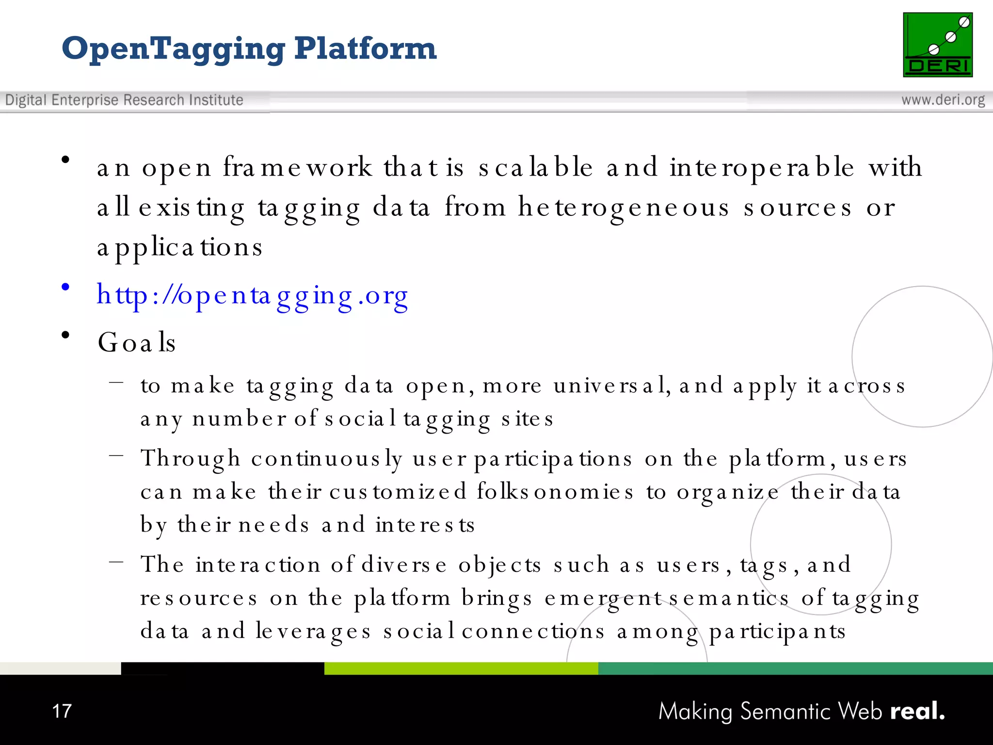 OpenTagging Platform an open framework that is scalable and interoperable with all existing tagging data from heterogeneous sources or applications http://opentagging.org Goals to make tagging data open, more universal, and apply it across any number of social tagging sites Through continuously user participations on the platform, users can make their customized folksonomies to organize their data by their needs and interests The interaction of diverse objects such as users, tags, and resources on the platform brings emergent semantics of tagging data and leverages social connections among participants 