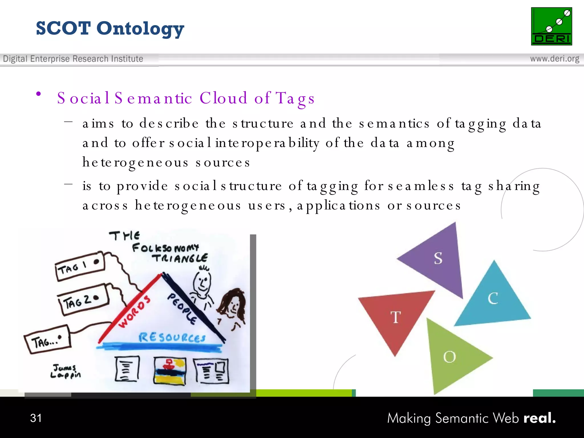 SCOT Ontology Social Semantic Cloud of Tags aims to describe the structure and the semantics of tagging data and to offer social interoperability of the data among heterogeneous sources is to provide social structure of tagging for seamless tag sharing across heterogeneous users, applications or sources 