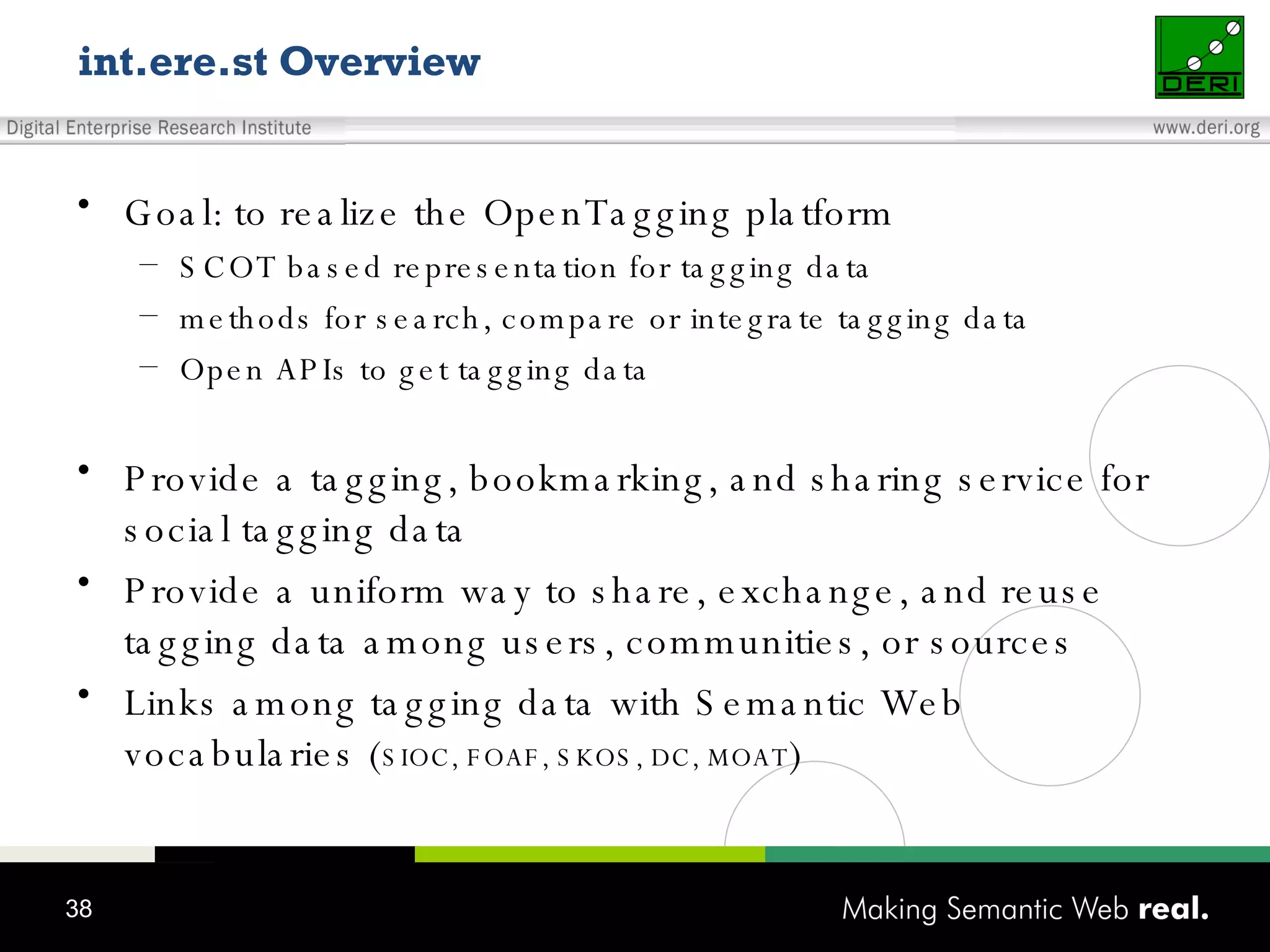 int.ere.st Overview Goal: to realize the OpenTagging platform SCOT based representation for tagging data methods for search, compare or integrate tagging data Open APIs to get tagging data Provide a tagging, bookmarking, and sharing service for social tagging data Provide a uniform way to share, exchange, and reuse tagging data among users, communities, or sources Links among tagging data with Semantic Web vocabularies ( SIOC, FOAF, SKOS, DC, MOAT ) 
