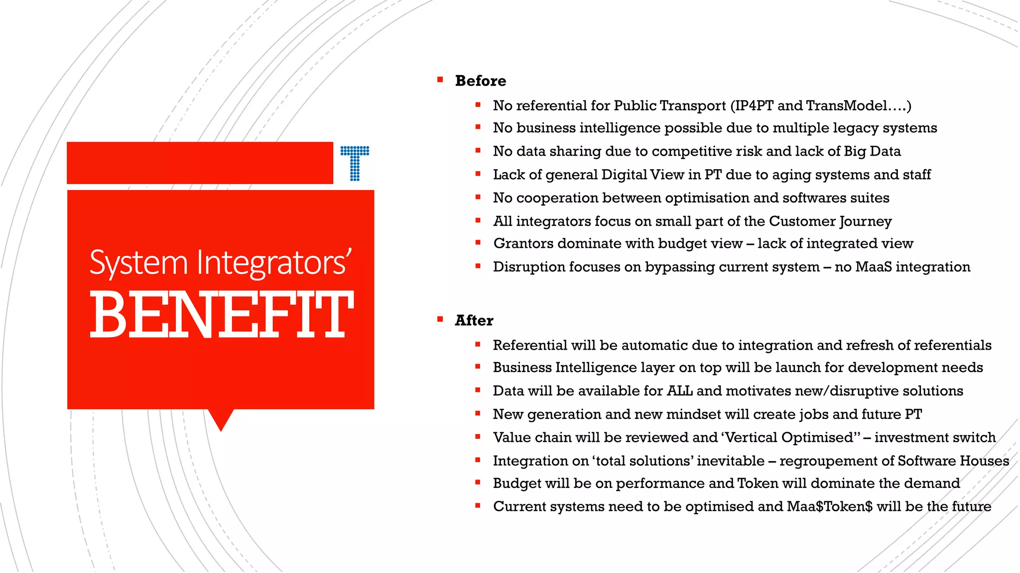SystemIntegrators’
BENEFIT
§ Before
§ No referential for Public Transport (IP4PT and TransModel….)
§ No business intelligence possible due to multiple legacy systems
§ No data sharing due to competitive risk and lack of Big Data
§ Lack of general Digital View in PT due to aging systems and staff
§ No cooperation between optimisation and softwares suites
§ All integrators focus on small part of the Customer Journey
§ Grantors dominate with budget view – lack of integrated view
§ Disruption focuses on bypassing current system – no MaaS integration
§ After
§ Referential will be automatic due to integration and refresh of referentials
§ Business Intelligence layer on top will be launch for development needs
§ Data will be available for ALL and motivates new/disruptive solutions
§ New generation and new mindset will create jobs and future PT
§ Value chain will be reviewed and ‘Vertical Optimised” – investment switch
§ Integration on ‘total solutions’ inevitable – regroupement of Software Houses
§ Budget will be on performance and Token will dominate the demand
§ Current systems need to be optimised and Maa$Token$ will be the future
 