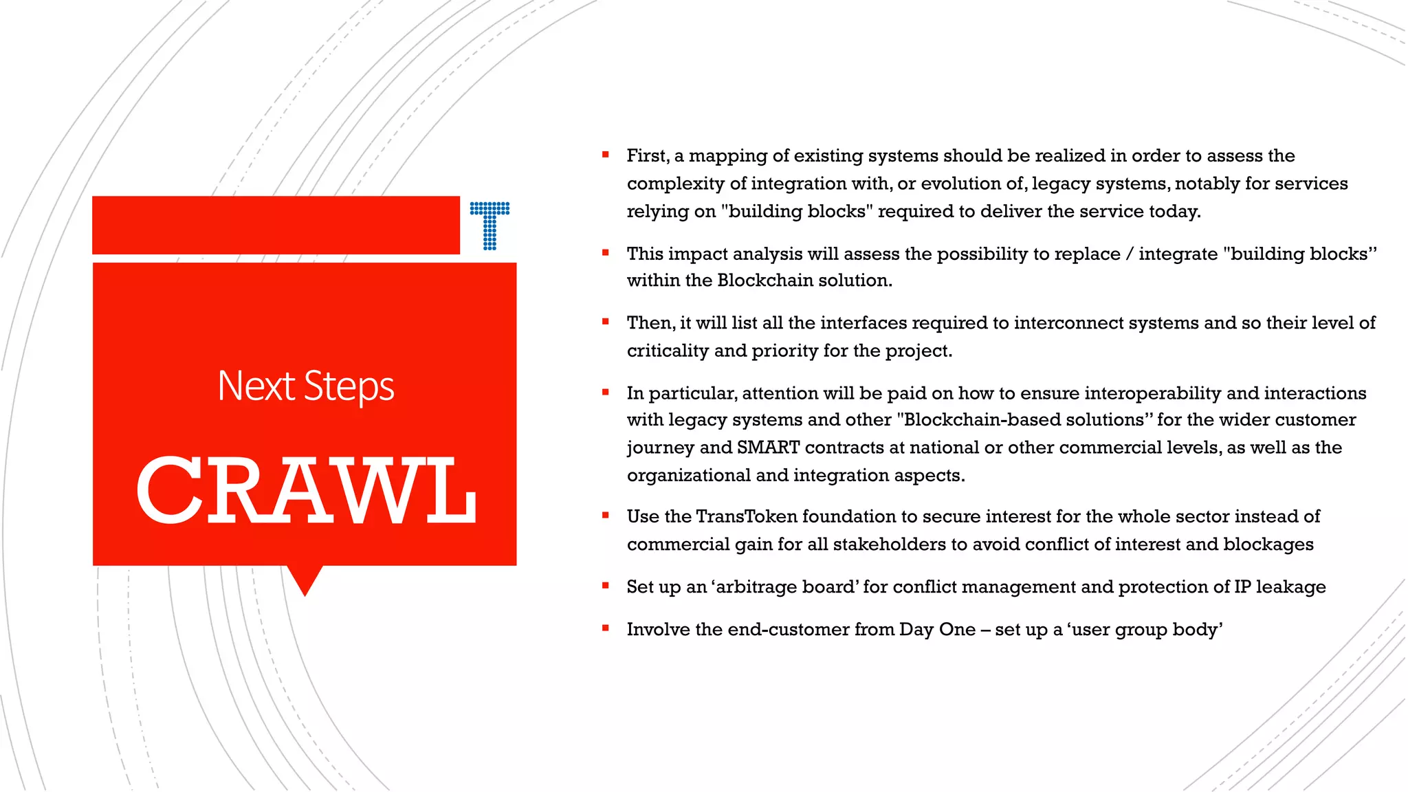 NextSteps
§ First, a mapping of existing systems should be realized in order to assess the
complexity of integration with, or evolution of, legacy systems, notably for services
relying on "building blocks" required to deliver the service today.
§ This impact analysis will assess the possibility to replace / integrate "building blocks”
within the Blockchain solution.
§ Then, it will list all the interfaces required to interconnect systems and so their level of
criticality and priority for the project.
§ In particular, attention will be paid on how to ensure interoperability and interactions
with legacy systems and other "Blockchain-based solutions” for the wider customer
journey and SMART contracts at national or other commercial levels, as well as the
organizational and integration aspects.
§ Use the TransToken foundation to secure interest for the whole sector instead of
commercial gain for all stakeholders to avoid conflict of interest and blockages
§ Set up an ‘arbitrage board’ for conflict management and protection of IP leakage
§ Involve the end-customer from Day One – set up a ‘user group body’
CRAWL
 