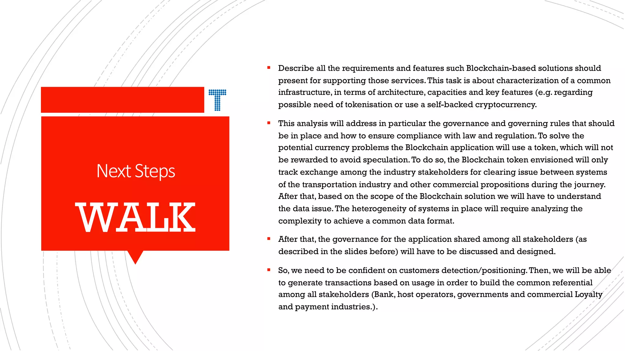 NextSteps
§ Describe all the requirements and features such Blockchain-based solutions should
present for supporting those services.This task is about characterization of a common
infrastructure, in terms of architecture, capacities and key features (e.g. regarding
possible need of tokenisation or use a self-backed cryptocurrency.
§ This analysis will address in particular the governance and governing rules that should
be in place and how to ensure compliance with law and regulation.To solve the
potential currency problems the Blockchain application will use a token, which will not
be rewarded to avoid speculation.To do so, the Blockchain token envisioned will only
track exchange among the industry stakeholders for clearing issue between systems
of the transportation industry and other commercial propositions during the journey.
After that, based on the scope of the Blockchain solution we will have to understand
the data issue.The heterogeneity of systems in place will require analyzing the
complexity to achieve a common data format.
§ After that, the governance for the application shared among all stakeholders (as
described in the slides before) will have to be discussed and designed.
§ So, we need to be confident on customers detection/positioning.Then, we will be able
to generate transactions based on usage in order to build the common referential
among all stakeholders (Bank, host operators, governments and commercial Loyalty
and payment industries.).
WALK
 