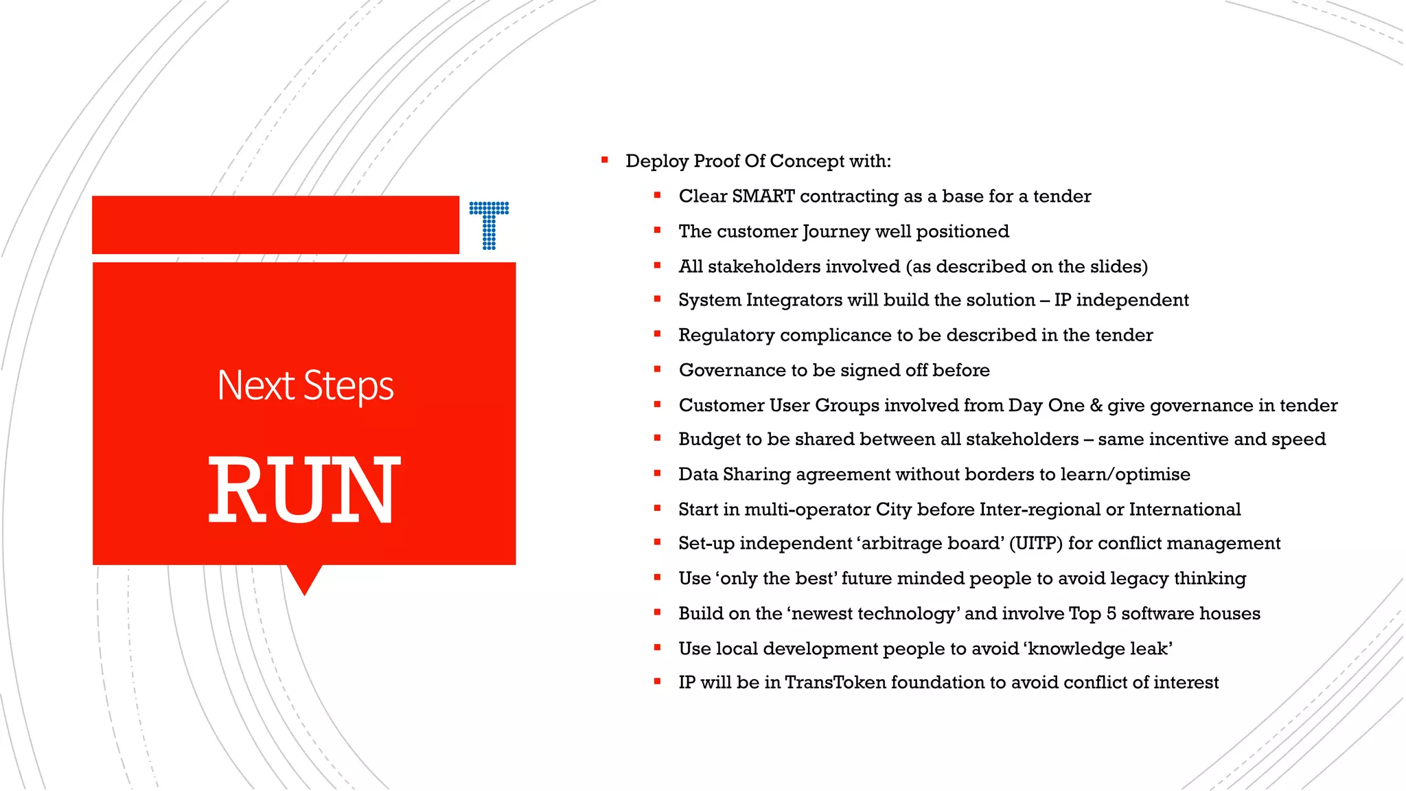 NextSteps
§ Deploy Proof Of Concept with:
§ Clear SMART contracting as a base for a tender
§ The customer Journey well positioned
§ All stakeholders involved (as described on the slides)
§ System Integrators will build the solution – IP independent
§ Regulatory complicance to be described in the tender
§ Governance to be signed off before
§ Customer User Groups involved from Day One & give governance in tender
§ Budget to be shared between all stakeholders – same incentive and speed
§ Data Sharing agreement without borders to learn/optimise
§ Start in multi-operator City before Inter-regional or International
§ Set-up independent ‘arbitrage board’ (UITP) for conflict management
§ Use ‘only the best’ future minded people to avoid legacy thinking
§ Build on the ‘newest technology’ and involve Top 5 software houses
§ Use local development people to avoid ‘knowledge leak’
§ IP will be in TransToken foundation to avoid conflict of interest
RUN
 