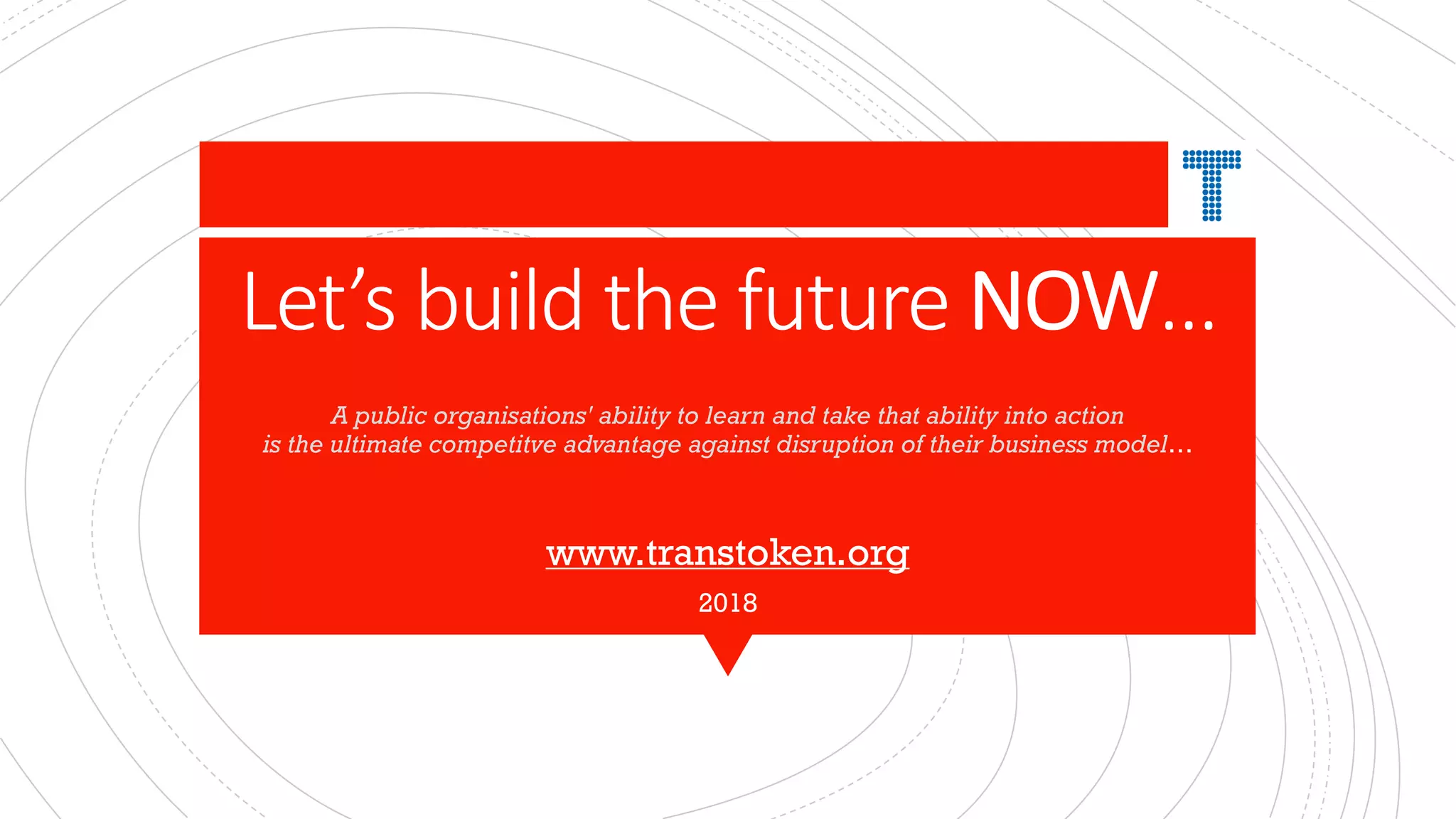 Let’s build the future NOW…
A public organisations' ability to learn and take that ability into action
is the ultimate competitve advantage against disruption of their business model…
www.transtoken.org
2018
 