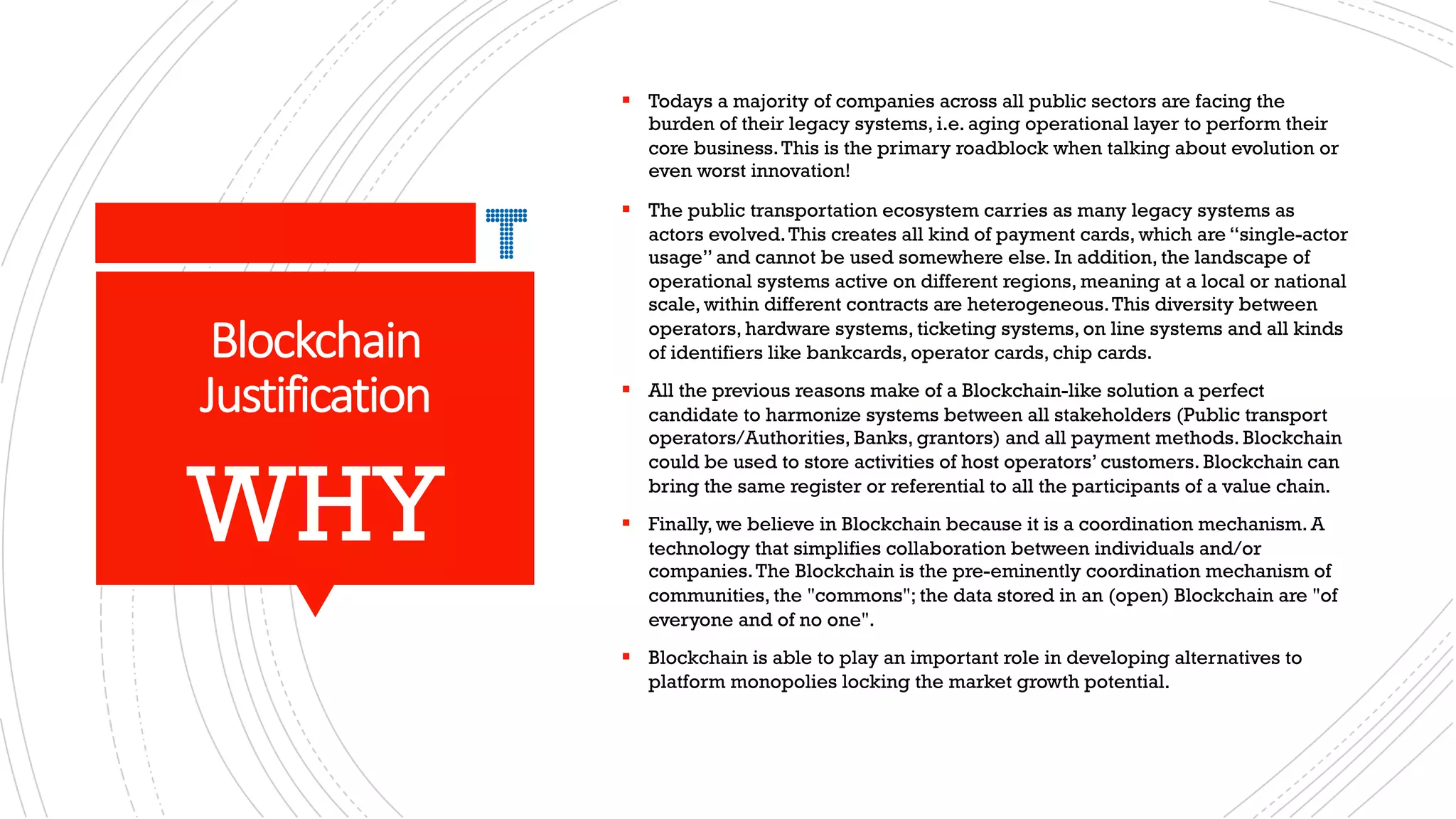 Blockchain
Justification
§ Todays a majority of companies across all public sectors are facing the
burden of their legacy systems, i.e. aging operational layer to perform their
core business.This is the primary roadblock when talking about evolution or
even worst innovation!
§ The public transportation ecosystem carries as many legacy systems as
actors evolved.This creates all kind of payment cards, which are “single-actor
usage” and cannot be used somewhere else. In addition, the landscape of
operational systems active on different regions, meaning at a local or national
scale, within different contracts are heterogeneous.This diversity between
operators, hardware systems, ticketing systems, on line systems and all kinds
of identifiers like bankcards, operator cards, chip cards.
§ All the previous reasons make of a Blockchain-like solution a perfect
candidate to harmonize systems between all stakeholders (Public transport
operators/Authorities, Banks, grantors) and all payment methods. Blockchain
could be used to store activities of host operators’ customers. Blockchain can
bring the same register or referential to all the participants of a value chain.
§ Finally, we believe in Blockchain because it is a coordination mechanism. A
technology that simplifies collaboration between individuals and/or
companies.The Blockchain is the pre-eminently coordination mechanism of
communities, the "commons"; the data stored in an (open) Blockchain are "of
everyone and of no one".
§ Blockchain is able to play an important role in developing alternatives to
platform monopolies locking the market growth potential.
WHY
 