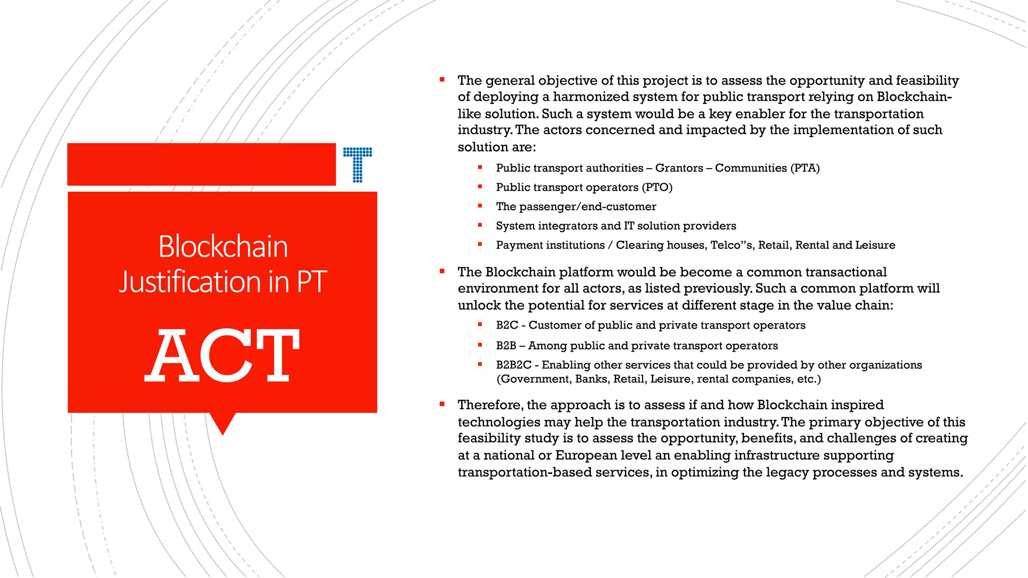 Blockchain
JustificationinPT
§ The general objective of this project is to assess the opportunity and feasibility
of deploying a harmonized system for public transport relying on Blockchain-
like solution. Such a system would be a key enabler for the transportation
industry.The actors concerned and impacted by the implementation of such
solution are:
§ Public transport authorities – Grantors – Communities (PTA)
§ Public transport operators (PTO)
§ The passenger/end-customer
§ System integrators and IT solution providers
§ Payment institutions / Clearing houses, Telco”s, Retail, Rental and Leisure
§ The Blockchain platform would be become a common transactional
environment for all actors, as listed previously. Such a common platform will
unlock the potential for services at different stage in the value chain:
§ B2C - Customer of public and private transport operators
§ B2B – Among public and private transport operators
§ B2B2C - Enabling other services that could be provided by other organizations
(Government, Banks, Retail, Leisure, rental companies, etc.)
§ Therefore, the approach is to assess if and how Blockchain inspired
technologies may help the transportation industry.The primary objective of this
feasibility study is to assess the opportunity, benefits, and challenges of creating
at a national or European level an enabling infrastructure supporting
transportation-based services, in optimizing the legacy processes and systems.
ACT
 
