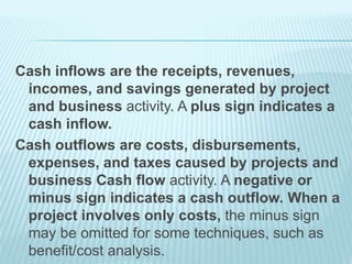 Cash inflows are the receipts, revenues,
incomes, and savings generated by project
and business activity. A plus sign indicates a
cash inflow.
Cash outflows are costs, disbursements,
expenses, and taxes caused by projects and
business Cash flow activity. A negative or
minus sign indicates a cash outflow. When a
project involves only costs, the minus sign
may be omitted for some techniques, such as
benefit/cost analysis.
 