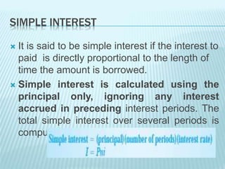 SIMPLE INTEREST
 It is said to be simple interest if the interest to
paid is directly proportional to the length of
time the amount is borrowed.
 Simple interest is calculated using the
principal only, ignoring any interest
accrued in preceding interest periods. The
total simple interest over several periods is
computed as:
 
