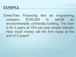 EXAMPLE
GreenTree Financing lent an engineering
company $100,000 to retrofit an
environmentally unfriendly building. The loan
is for 3 years at 10% per year simple interest.
How much money will the firm repay at the
end of 3 years?
 